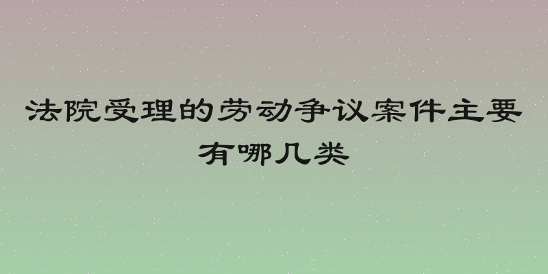 法院受理的劳动争议案件主要有哪几类