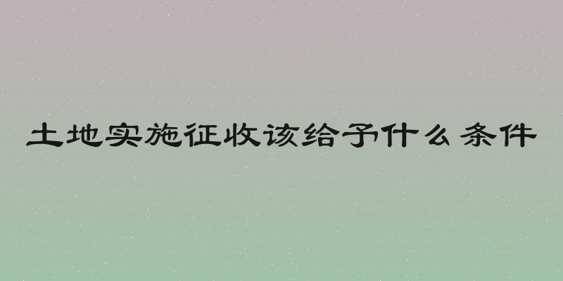 土地实施征收该给予什么条件