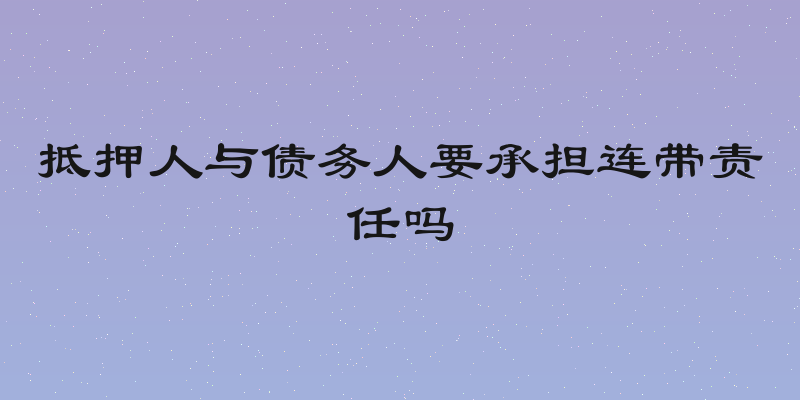 抵押人与债务人要承担连带责任吗