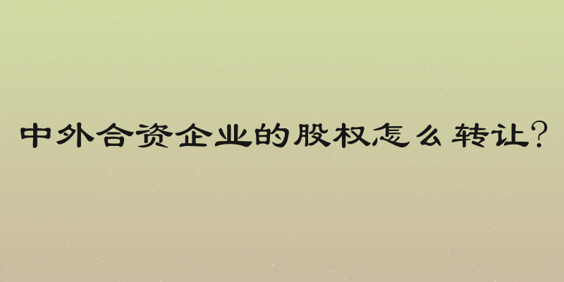 中外合资企业的股权怎么转让?