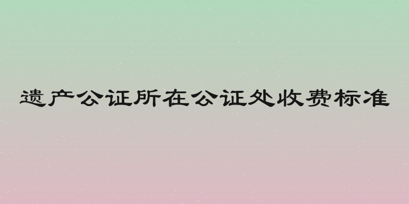 遗产公证所在公证处收费标准