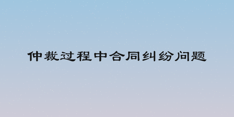仲裁过程中合同纠纷问题