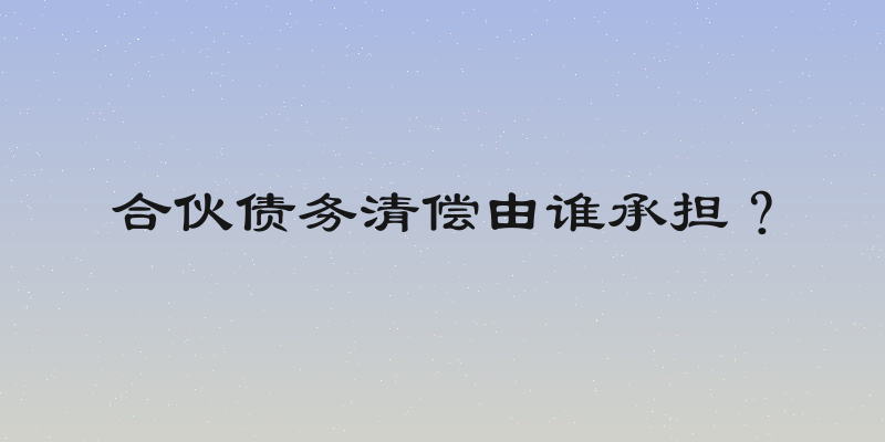 合伙债务清偿由谁承担？
