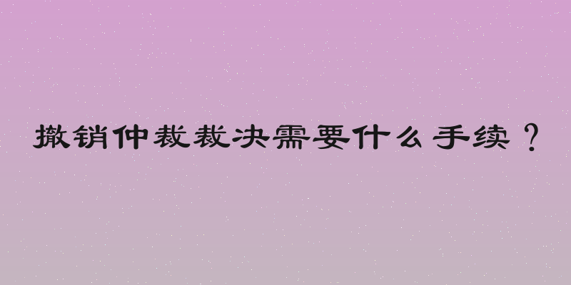 撤销仲裁裁决需要什么手续？