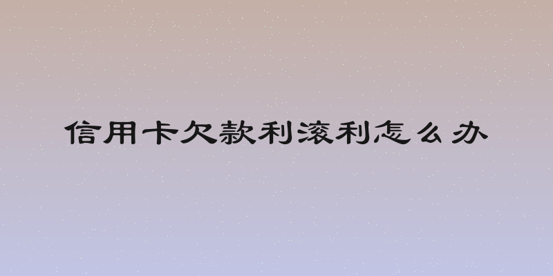 信用卡欠款利滚利怎么办