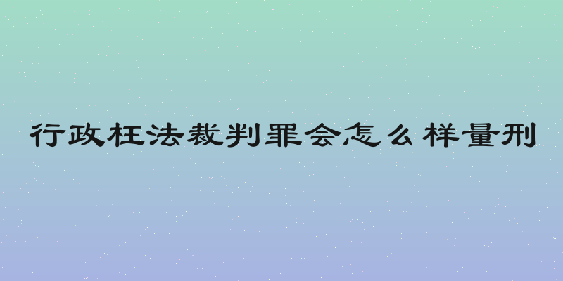 行政枉法裁判罪会怎么样量刑