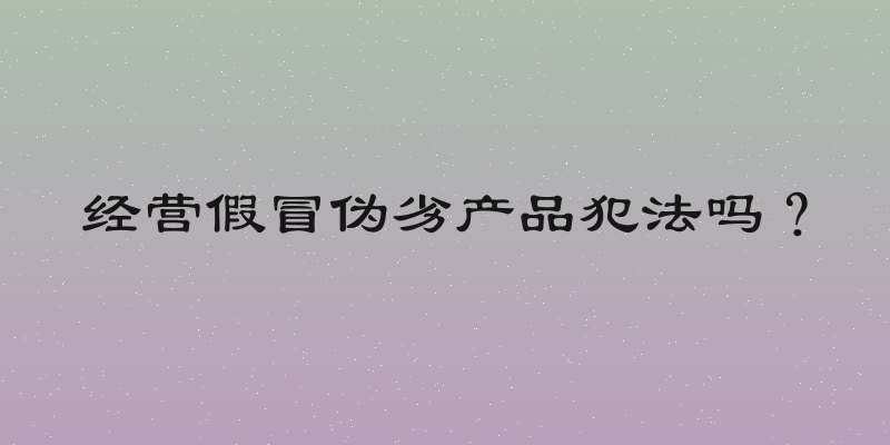 经营假冒伪劣产品犯法吗？