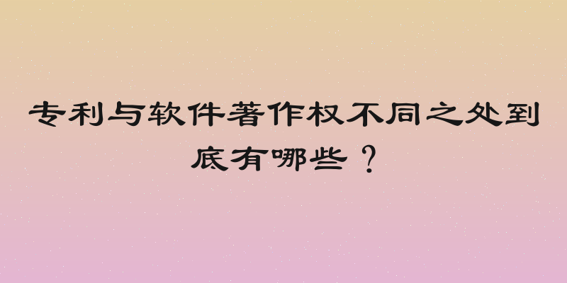 专利与软件著作权不同之处到底有哪些？