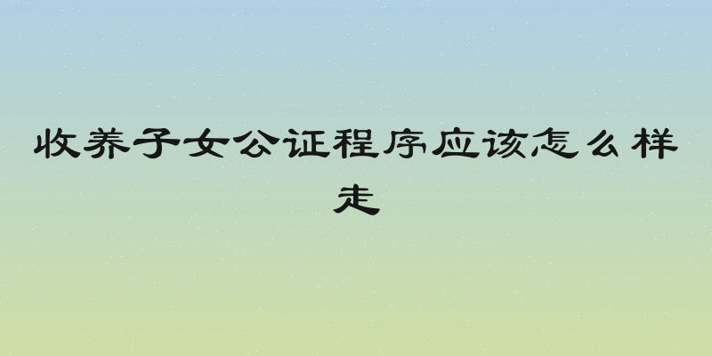 收养子女公证程序应该怎么样走