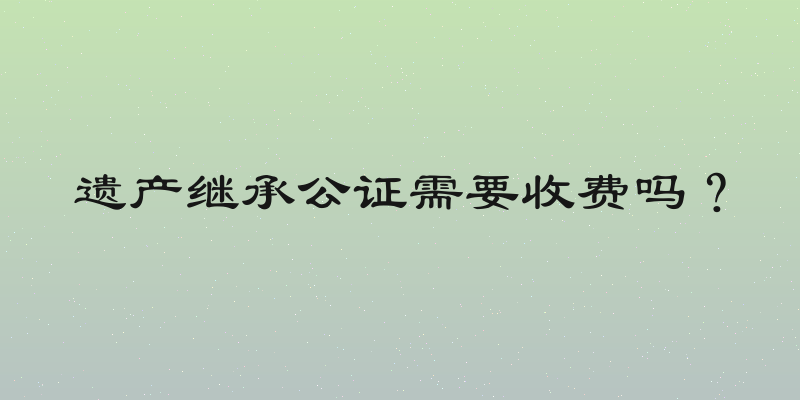 遗产继承公证需要收费吗？