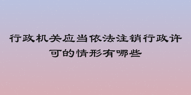 行政机关应当依法注销行政许可的情形有哪些