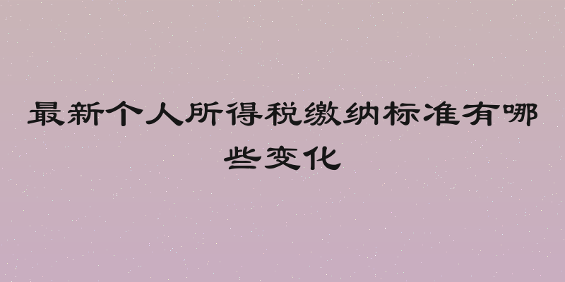 最新个人所得税缴纳标准有哪些变化