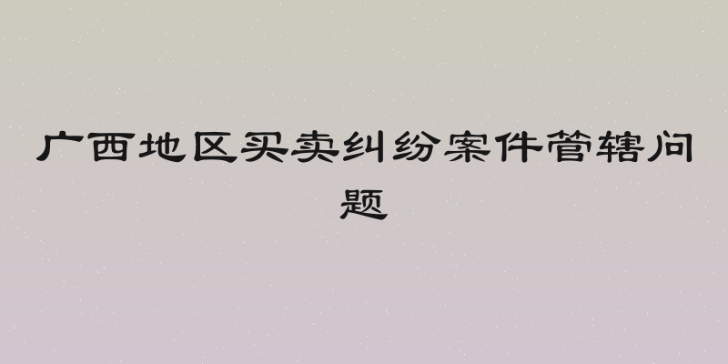 广西地区买卖纠纷案件管辖问题