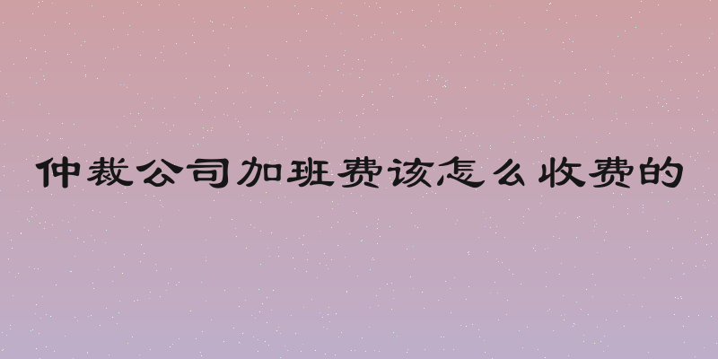 仲裁公司加班费该怎么收费的