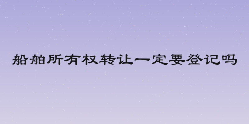 船舶所有权转让一定要登记吗