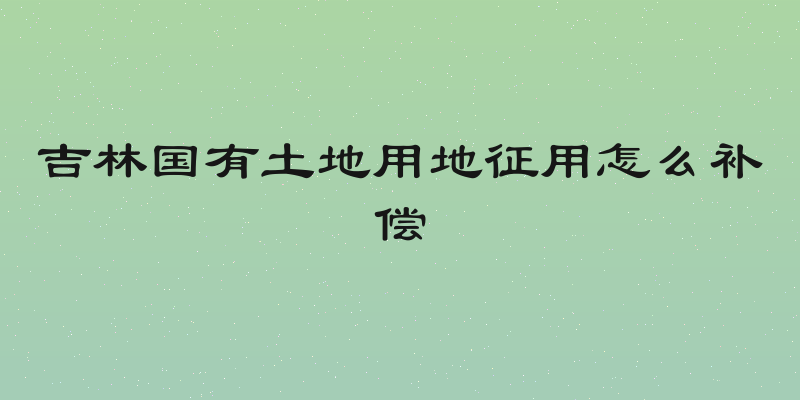 吉林国有土地用地征用怎么补偿