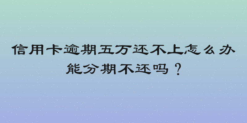 信用卡逾期五万还不上怎么办能分期不还吗？
