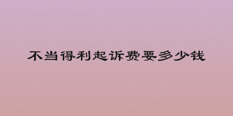 不当得利起诉费要多少钱