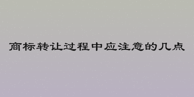 商标转让过程中应注意的几点