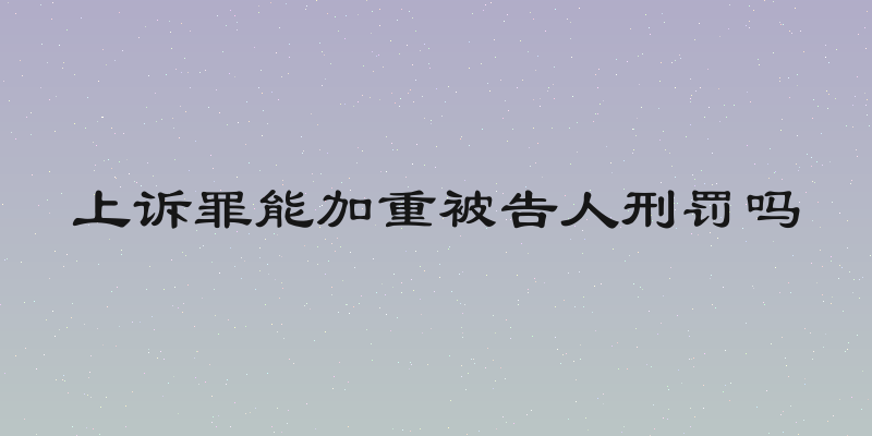 上诉罪能加重被告人刑罚吗