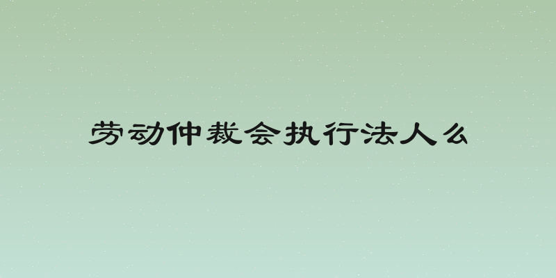 劳动仲裁会执行法人么