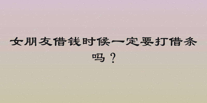 女朋友借钱时候一定要打借条吗？
