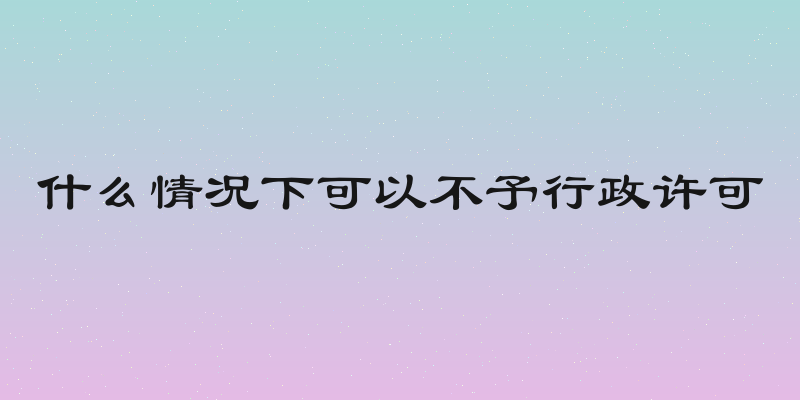 什么情况下可以不予行政许可