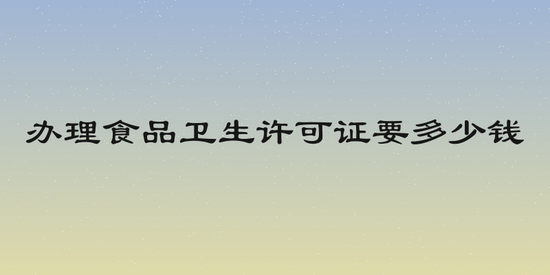 办理食品卫生许可证要多少钱