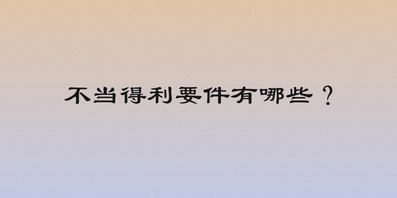不当得利要件有哪些？