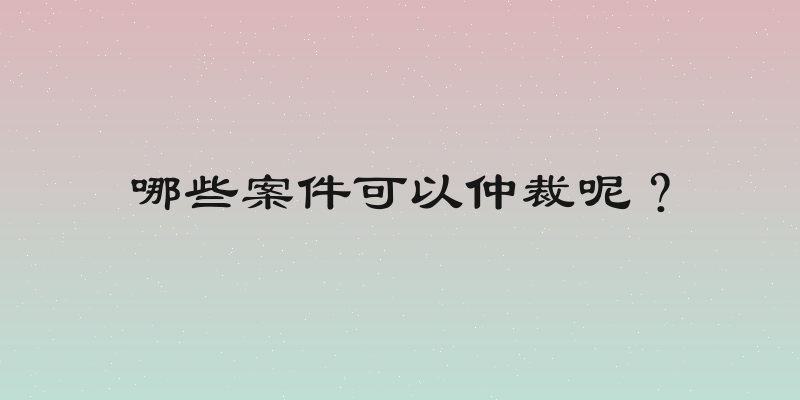 哪些案件可以仲裁呢？