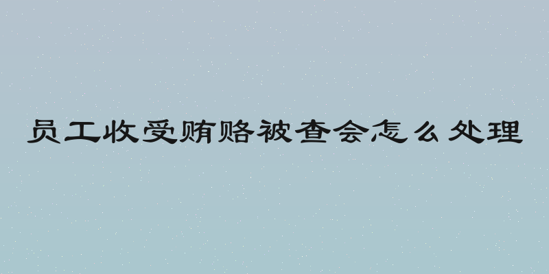 员工收受贿赂被查会怎么处理