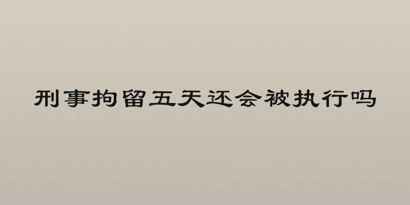 刑事拘留五天还会被执行吗