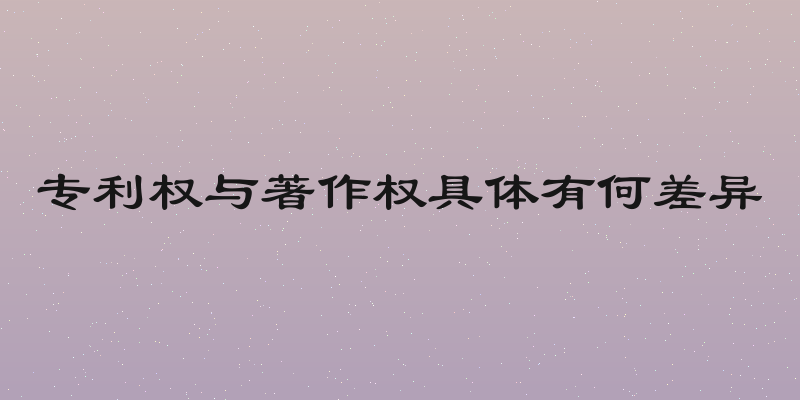 专利权与著作权具体有何差异