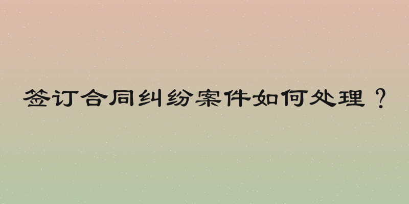 签订合同纠纷案件如何处理？