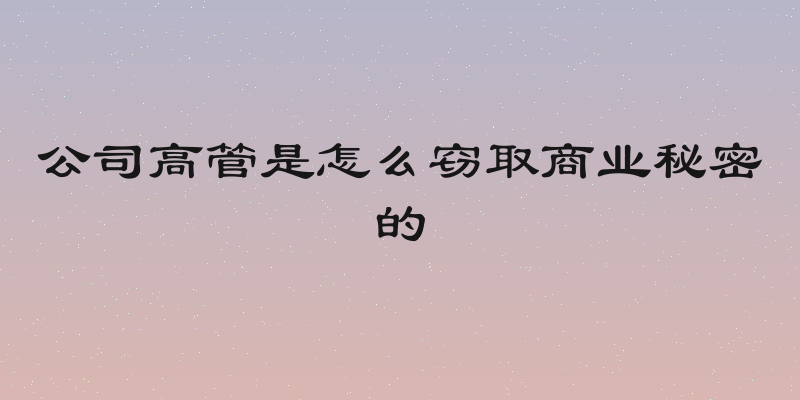 公司高管是怎么窃取商业秘密的