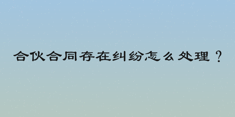 合伙合同存在纠纷怎么处理？