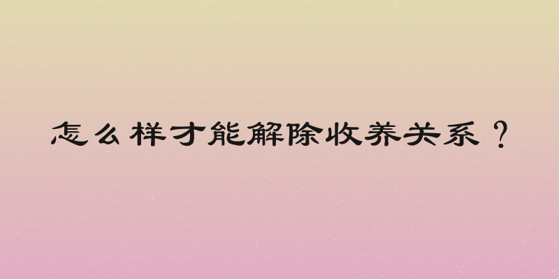 怎么样才能解除收养关系？