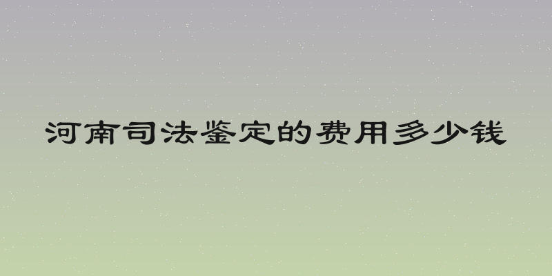 河南司法鉴定的费用多少钱