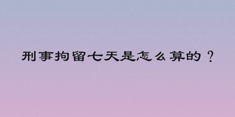 刑事拘留七天是怎么算的？