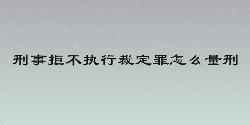 刑事拒不执行裁定罪怎么量刑