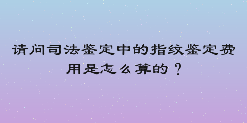 请问司法鉴定中的指纹鉴定费用是怎么算的？