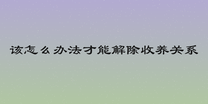 该怎么办法才能解除收养关系
