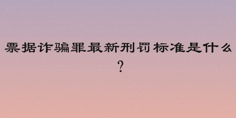 票据诈骗罪最新刑罚标准是什么？