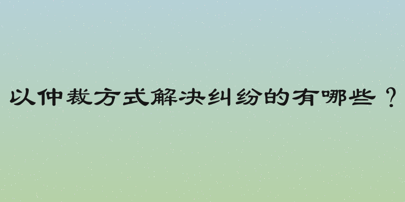 以仲裁方式解决纠纷的有哪些？
