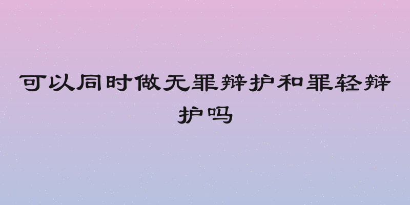 可以同时做无罪辩护和罪轻辩护吗