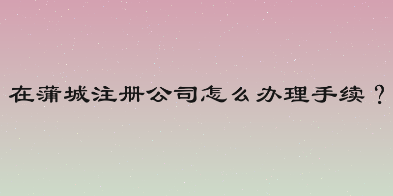 在蒲城注册公司怎么办理手续？