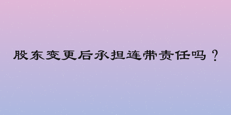 股东变更后承担连带责任吗？