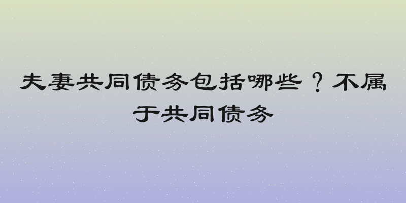夫妻共同债务包括哪些？不属于共同债务
