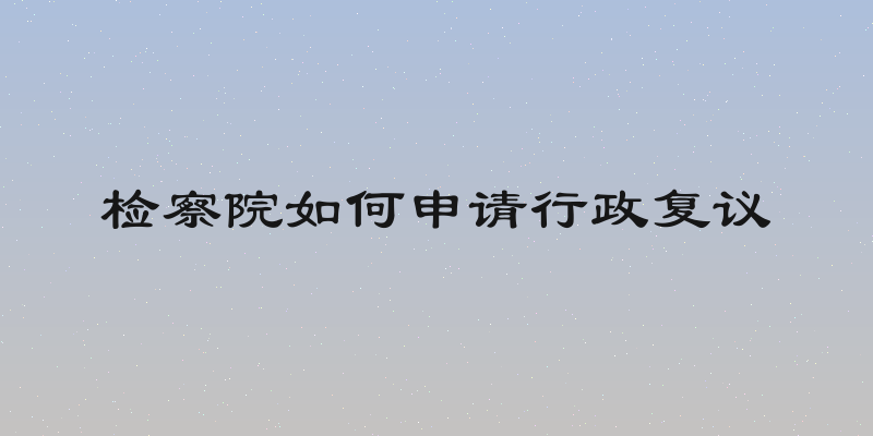 检察院如何申请行政复议