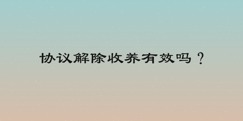 协议解除收养有效吗？